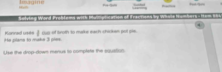 Imagine 
Matis Pre-Quiz Learthing Sulidied Practice Post-Qula 
Solving Word Problems with Multiplication of Fractions by Whole Numbers - Item 884 
A 
Konrad usés  3/8  cup of broth to make each chicken pot pie. 
He plans to make 3 pies. 
Use the drop-down menus to complete the equation.