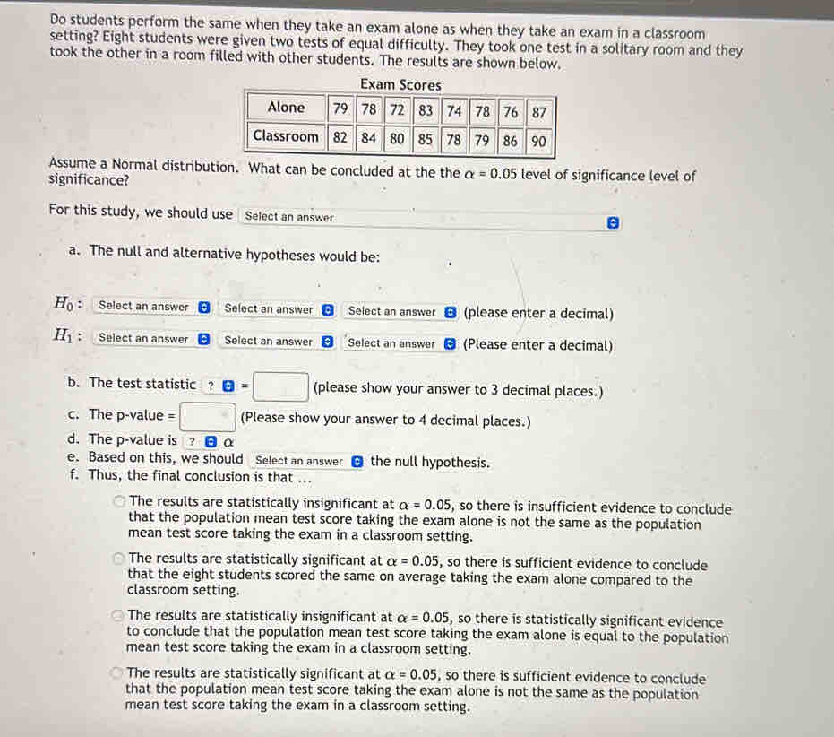 Do students perform the same when they take an exam alone as when they take an exam in a classroom
setting? Eight students were given two tests of equal difficulty. They took one test in a solitary room and they
took the other in a room filled with other students. The results are shown below.
Assume a Normal distribut alpha =0.05 level of significance level of
significance?
For this study, we should use Select an answer
a. The null and alternative hypotheses would be:
H_0 : Select an answer Select an answer Select an answer (please enter a decimal)
H_1 Select an answer Select an answer Select an answer (Please enter a decimal)
b. The test statistic ? θ =□ (please show your answer to 3 decimal places.)
c. The p-value = (Please show your answer to 4 decimal places.)
d. The p -value is ? α
e. Based on this, we should Select an answer the null hypothesis.
f. Thus, the final conclusion is that ...
The results are statistically insignificant at alpha =0.05 , so there is insufficient evidence to conclude
that the population mean test score taking the exam alone is not the same as the population
mean test score taking the exam in a classroom setting.
The results are statistically significant at alpha =0.05 , so there is sufficient evidence to conclude
that the eight students scored the same on average taking the exam alone compared to the
classroom setting.
The results are statistically insignificant at alpha =0.05 , so there is statistically significant evidence
to conclude that the population mean test score taking the exam alone is equal to the population
mean test score taking the exam in a classroom setting.
The results are statistically significant at alpha =0.05 , so there is sufficient evidence to conclude
that the population mean test score taking the exam alone is not the same as the population
mean test score taking the exam in a classroom setting.