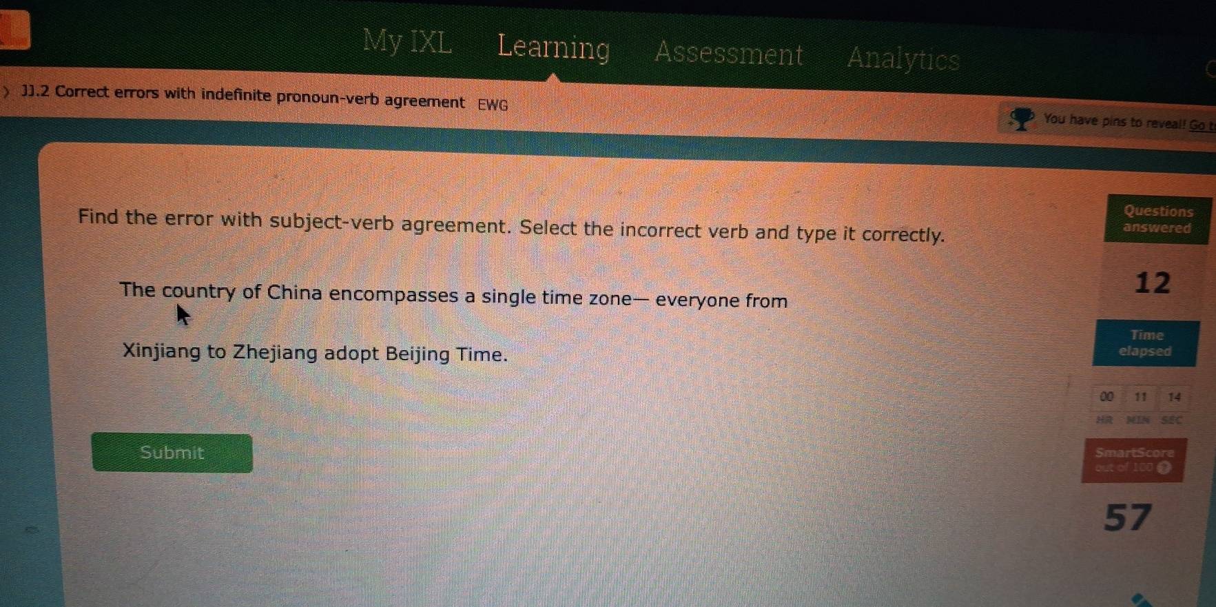 My IXL Learning Assessment Analytics 
) J].2 Correct errors with indefinite pronoun-verb agreement EWG 
You have pins to reveal! Go b 
Questions 
Find the error with subject-verb agreement. Select the incorrect verb and type it correctly. 
answered 
12 
The country of China encompasses a single time zone— everyone from 
Time 
Xinjiang to Zhejiang adopt Beijing Time. elapsed 
00 11 14 
HR MIN SEC 
Submit SmartScore 
out of 100. 
57