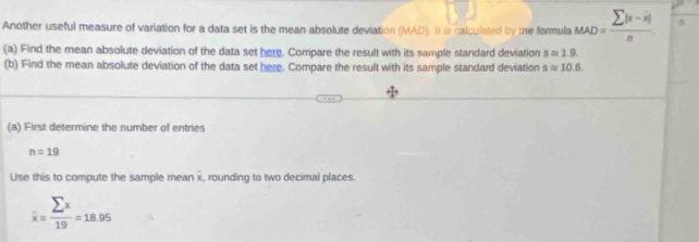 Another useful measure of variation for a data set is the mean absolute deviation (MAD). It is calculated by the formula _MAD=frac sumlimits |x-overline x|n. 
(a) Find the mean absolute deviation of the data set here. Compare the result with its sample standard deviation sapprox 1.9. 
(b) Find the mean absolute deviation of the data set here. Compare the result with its sample standard deviation sapprox 10.6
(a) First determine the number of entries
n=19
Use this to compute the sample mean x, rounding to two decimal places.
overline x= sumlimits x/19 =18.95