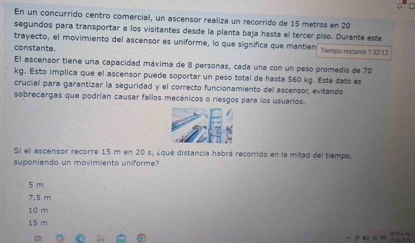 En un concurrido centro comercial, un ascensor realiza un recorrido de 15 metros en 20
segundos para transportar a los visitantes desde la planta baja hasta el tercer piso. Durante este
trayecto, el movimiento del ascensor es uniforme, lo que significa que mantien Tiempo restante 1:32:12
constante.
El ascensor tiene una capacidad máxima de 8 personas, cada una con un peso promedio de 70
kg. Esto implica que el ascensor puede soportar un peso total de hasta 560 kg. Este dato es
crucial para garantizar la seguridad y el correcto funcionamiento del ascensor, evitando
sobrecargas que podrían causar fallos mecánicos o riesgos para los usuarios.
Si el ascensor recorre 15 m en 20 s, ¿qué distancia habrá recorrido en la mitad del tiempo,
suponiendo un movimiento uniforme?
5 m
7.5 m
10 m
15 m
09:57 a. m.
17/02/2025