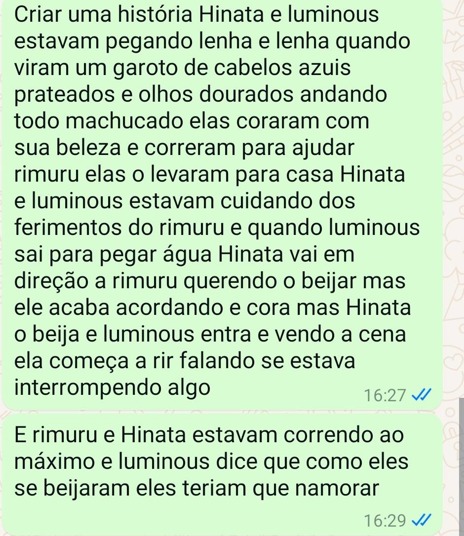 Criar uma história Hinata e luminous 
estavam pegando lenha e lenha quando 
viram um garoto de cabelos azuis 
prateados e olhos dourados andando 
todo machucado elas coraram com 
sua beleza e correram para ajudar 
rimuru elas o levaram para casa Hinata 
e luminous estavam cuidando dos 
ferimentos do rimuru e quando luminous 
sai para pegar água Hinata vai em 
direção a rimuru querendo o beijar mas 
ele acaba acordando e cora mas Hinata 
o beija e luminous entra e vendo a cena 
ela começa a rir falando se estava 
interrompendo algo
16:27
E rimuru e Hinata estavam correndo ao 
máximo e luminous dice que como eles 
se beijaram eles teriam que namorar
16:29