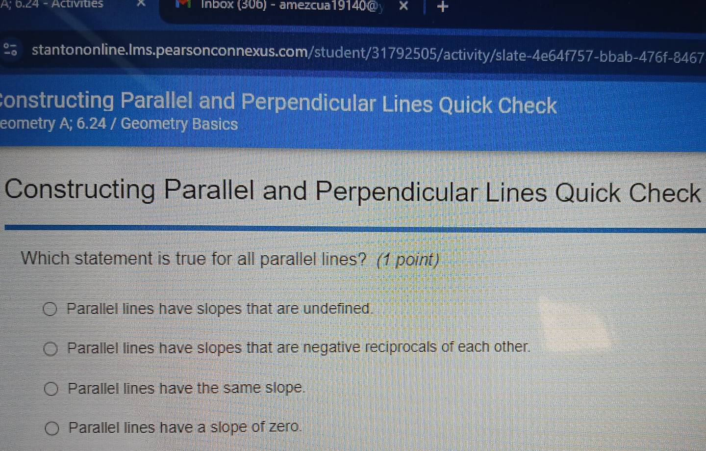A; 6.24 - Activities Inbox (306) - amezcua19140@ × +
stantononline.Ims.pearsonconnexus.com/student/31792505/activity/slate-4e64f757-bbab-476f-8467
Constructing Parallel and Perpendicular Lines Quick Check
eometry A; 6.24 / Geometry Basics
Constructing Parallel and Perpendicular Lines Quick Check
Which statement is true for all parallel lines? (1 point)
Parallel lines have slopes that are undefined.
Parallel lines have slopes that are negative reciprocals of each other.
Parallel lines have the same slope.
Parallel lines have a slope of zero.