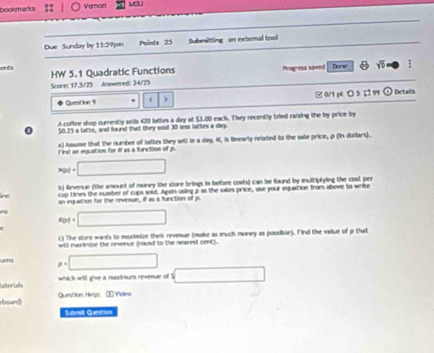 bookn arks Vemon MGUJ 
Due Sunday by 11:59 prn Points 25 Submnitting an external tool 
ents Progress saved Done sqrt(0) D : 
HW 5.1 Quadratic Functions 
Score: 17.5/25 Answered: 24/25 
Question 9 420 lattes a day at $3.00 eack. They recently tried raising the by price by 
0 50.25 a latte, and found that they soid 30 less lattes a day. 
a) Amume that the number of lattes they sell in a dag N, is linearly related to the sale price, ρ (In dollars). 
F ind an equation for R as a function of p.
N(p)=□
b) Revenue (the amount of money the store brings in before costs) can be found by multiplying the cost per 
line cup times the number of cups sold. Again using p as the sakies price, use your equation from above to write 
an equation for the revenue, it as a function of pu 
n3 R(p)=□
C 
c) The store wants to muximize their revenue (make as much money as possible). Find the value of p that 
will maximize the revenue (round to the nearest cent). 
ams p=□
which will give a maximum nevenue of S □ 
laterials 
Question Helps Œ Video 
board) 
Submit Question