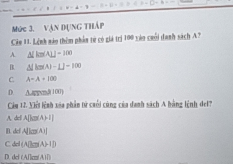 Mức 3. Vận dụng tháp
Câo 11. Lệnh nào thêm phần tử có giá trị 100 yào cuối danh sách A?
A. △ [kn(A)]=100
B. △ [kn(A)-L]=100
C. A=A+100
D. △ GJNinf(100)
Cây 12. Viết lệnh xóa phần tử cuối cùng của danh sách A bằng lệnh del?
A. dcl A[kπ (A)-1]
B. dcl A[kn(A)]
C. del (A[|a|(A)-I|)
D. del (A∩cm (A)1