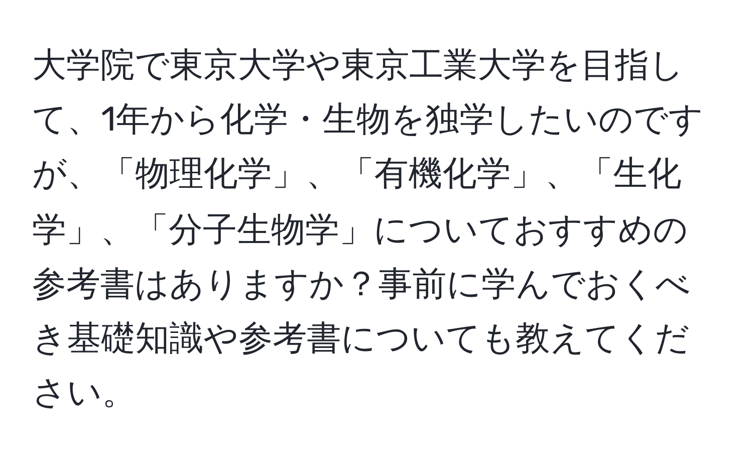 大学院で東京大学や東京工業大学を目指して、1年から化学・生物を独学したいのですが、「物理化学」、「有機化学」、「生化学」、「分子生物学」についておすすめの参考書はありますか？事前に学んでおくべき基礎知識や参考書についても教えてください。