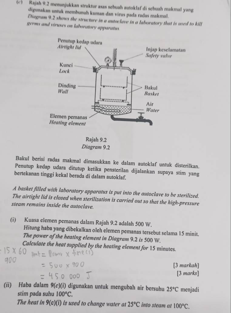 Rajah 9.2 menunjukkan struktur asas sebuah autoklaf di sebuah makmal yang 
digunakan untuk membunuh kuman dan virus pada radas makmal. 
Diagram 9.2 shows the structure in a autoclave in a laboratory that is used to kill 
germs and viruses on laboratory apparatus. 
Bakul berisi radas makmal dimasukkan ke dalam autoklaf untuk disterilkan. 
Penutup kedap udara ditutup ketika pensterilan dijalankan supaya stim yang 
bertekanan tinggi kekal berada di dalam autoklaf. 
A basket filled with laboratory apparatus is put into the autoclave to be sterilized. 
The airtight lid is closed when sterilization is carried out so that the high-pressure 
steam remains inside the autoclave. 
(i) Kuasa elemen pemanas dalam Rajah 9.2 adalah 500 W. 
Hitung haba yang dibekalkan oleh elemen pemanas tersebut selama 15 minit. 
The power of the heating element in Diagram 9.2 is 500 W. 
Calculate the heat supplied by the heating element for 15 minutes. 
[3 markah] 
[3 marks] 
(ii) Haba dalam ! . (c)(i) digunakan untuk mengubah air bersuhu 25°C menjadi 
stim pada suhu 100°C. 
The heat in 9(c)(i) is used to change water at 25°C into steam at 100°C.