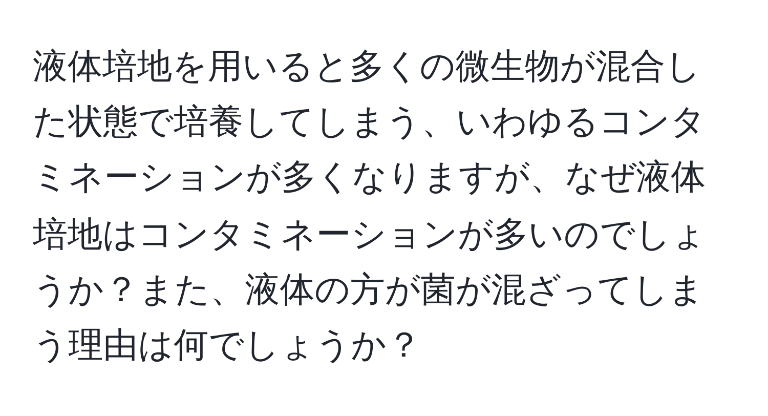 液体培地を用いると多くの微生物が混合した状態で培養してしまう、いわゆるコンタミネーションが多くなりますが、なぜ液体培地はコンタミネーションが多いのでしょうか？また、液体の方が菌が混ざってしまう理由は何でしょうか？