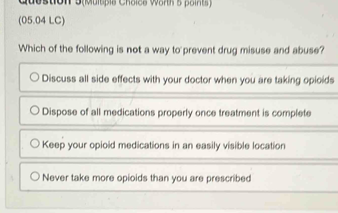 Question 5(Multipie Choice Worth s points)
(05.04 LC)
Which of the following is not a way to prevent drug misuse and abuse?
Discuss all side effects with your doctor when you are taking opioids
Dispose of all medications properly once treatment is complete
Keep your opioid medications in an easily visible location
Never take more opioids than you are prescribed