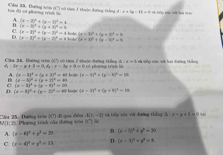 Đường tròn (C) có tâm / thuộc đường thẳng đ : x+5y-12=0
tọa độ có phương trình là: và tiếp xúc với hai trục
A. (x-2)^2+(y-2)^2=4.
B. (x-3)^2+(y+3)^2=9.
C. (x-2)^2+(y-2)^2=4 hoặc (x-3)^2+(y+3)^2=9.
D. (x-2)^2+(y-2)^2=4 hoặc (x+3)^2+(y-3)^2=9.
Câu 24. Đường tròn (C) có tâm I thuộc đường thẳng △ :x=5 và tiếp xúc với hai đường thẳng
d_1:3x-y+3=0,d_2:x-3y+9=0 có phương trình là:
A. (x-5)^2+(y+2)^2=40 hoặc (x-5)^2+(y-8)^2=10.
B. (x-5)^2+(y+2)^2=40.
C. (x-5)^2+(y-8)^2=10.
D. (x-5)^2+(y-2)^2=40 hoặc (x-5)^2+(y+8)^2=10.
Câu 25. Đường tròn (C) đi qua điềm A(1;-2) và tiếp xúc với đường thẳng △ :x-y+1=0 tại
M(1;2). Phương trình của đường tròn (C) là:
A. (x-6)^2+y^2=29.
B. (x-5)^2+y^2=20.
C. (x-4)^2+y^2=13.
D. (x-3)^2+y^2=8.