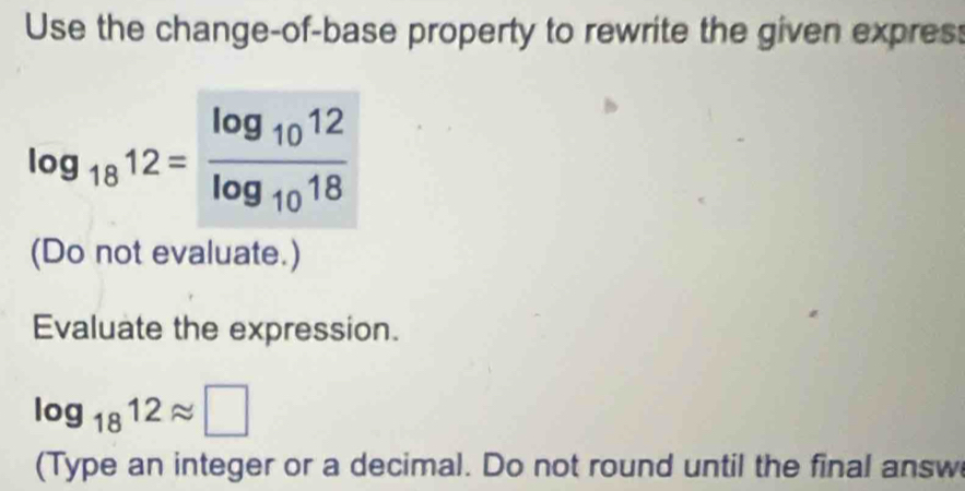 Use the change-of-base property to rewrite the given expres:
log _1812=frac log _1012log _1018
(Do not evaluate.) 
Evaluate the expression.
log _1812approx □
(Type an integer or a decimal. Do not round until the final answ