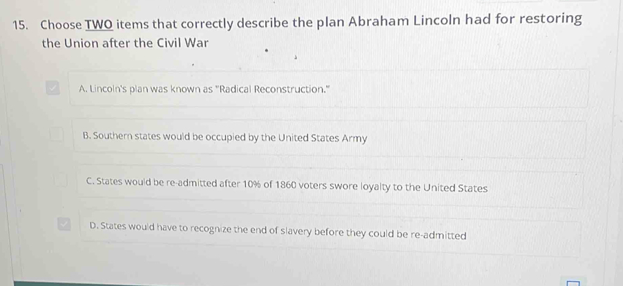 Choose TWO items that correctly describe the plan Abraham Lincoln had for restoring
the Union after the Civil War
√ A. Lincoln's plan was known as 'Radical Reconstruction.'
B. Southern states would be occupied by the United States Army
C. States would be re-admitted after 10% of 1860 voters swore loyalty to the United States
D. States would have to recognize the end of slavery before they could be re-admitted