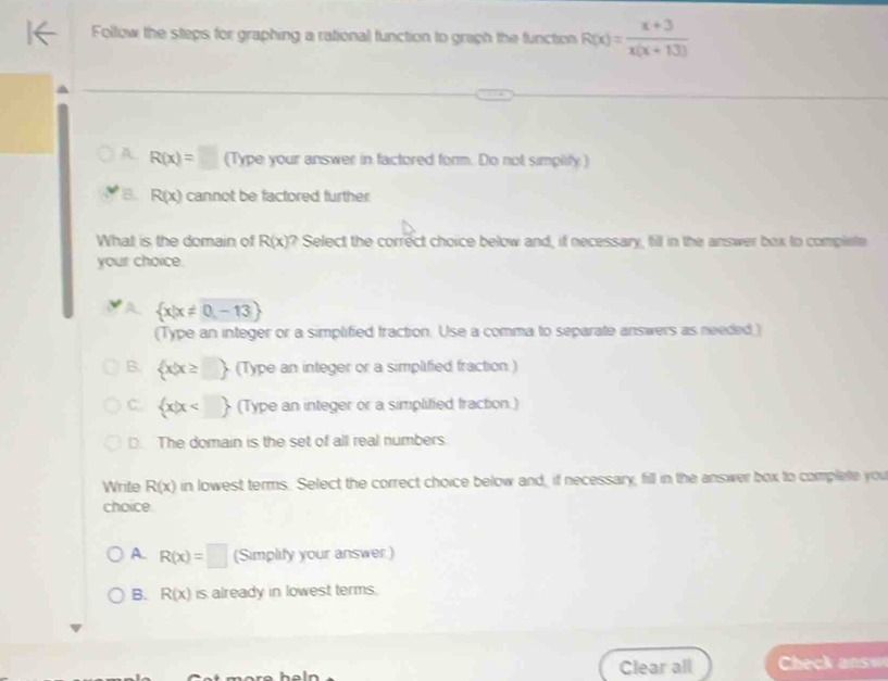 Follow the steps for graphing a rational function to graph the function R(x)= (x+3)/x(x+13) 
R(x)=□ (Type your answer in factored form. Do not simplify)
B. R(x) cannot be factored further
What is the domain of R(x) ? Select the correct choice below and, if necessary, fill in the answer box to complete
your choice.
 x|x!= 0,-13
(Type an integer or a simplified fraction. Use a comma to separate answers as needed)
B.  x|x≥ □  (Type an integer or a simplified fraction)
C.  x|x (Type an integer or a simplified fraction.)
D. The domain is the set of all real numbers
Write R(x) in lowest terms. Select the correct choice below and, if necessary, fill in the answer box to complete you
choice.
A. R(x)=□ (Simplify your answer )
B. R(x) is already in lowest terms.
Clear all Chek answ