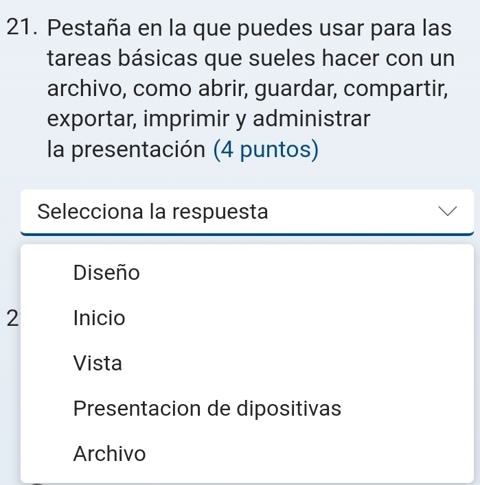 Pestaña en la que puedes usar para las
tareas básicas que sueles hacer con un
archivo, como abrir, guardar, compartir,
exportar, imprimir y administrar
la presentación (4 puntos)
Selecciona la respuesta
Diseño
2 Inicio
Vista
Presentacion de dipositivas
Archivo