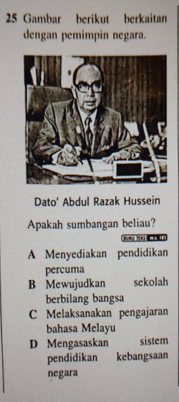 Gambar berikut berkaitan
dengan pemimpin negara.
Dato’ Abdul Razak Hussein
Apakah sumbangan beliau?
Suw re
A Menyediakan pendidikan
percuma
B Mewujudkan sekolah
berbilang bangsa
C Melaksanakan pengajaran
bahasa Melayu
D Mengasaskan sistem
pendidikan kebangsaan
negara