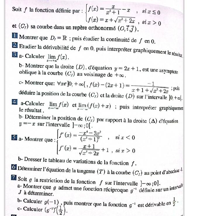 Soit f la fonction définie par : beginarrayl f(x)= x/x^2+1 -x,six≤ 0 f(x)=x+sqrt(x^2+2x),six>0endarray.
et (C_f) sa courbe dans un repère orthonormé (0,vector i,vector j).
Montrer que D_f=R; puis étudier la continuité de ƒ en 0.
Ll Étudier la dérivabilité de f en 0, puis interpréter graphiquement le résulta 
€ a- Calculer limlimits _xto +∈fty f(x).
b- Montrer que la droite (D), d'équation y=2x+1 , est une asymptote
oblique à la courbe (C_1) au voisinage de +∞.
c- Montrer que: forall x∈ ]0;+∈fty [,f(x)-(2x+1)= (-1)/x+1+sqrt(x^2+2x) ; puis
déduire la position de la courbe (C_f) ct la droite (D) sur l'intervalle ]0;+∈fty |.
4 a-Calculer limlimits _xto -∈fty f(x) et limlimits _xto -∈fty (f(x)+x); puis interpréter graphiquement
le résultat .
b- Déterminer la position de (C_1) par rapport à la droite (△) d'équation
y=-x sur l'intervalle ]-∈fty ;0[.
5 a- Montrer que : beginarrayl f'(x)=frac -x^4-3x^3(x^2+1)^2,six<0 f'(x)= (x+1)/sqrt(x^2-2x) +1,six>0endarray.
b- Dresser le tableau de variations de la fonction f .
6 Déterminer l'équation de la tangente (T) à la courbe (C_1) au point d'abscisse -l.
7 Soitg la restriction de la fonction ƒ sur l'intervalle ]-∈fty ;0].
a- Montrer que g admet une fonction réciproque g^(-1) définie sur un intervalke
J à déterminer.
b- Calculer g(-1) , puis montrer que la fonction g^(-1) est dérivable en  1/2 ·
c- Calculer (g^(-1))'( 1/2 ).