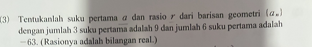 (3) Tentukanlah suku pertama á dan rasio ã dari barisan geometri  a_n
dengan jumlah 3 suku pertama adalah 9 dan jumlah 6 suku pertama adalah
−63. (Rasionya adalah bilangan real.)