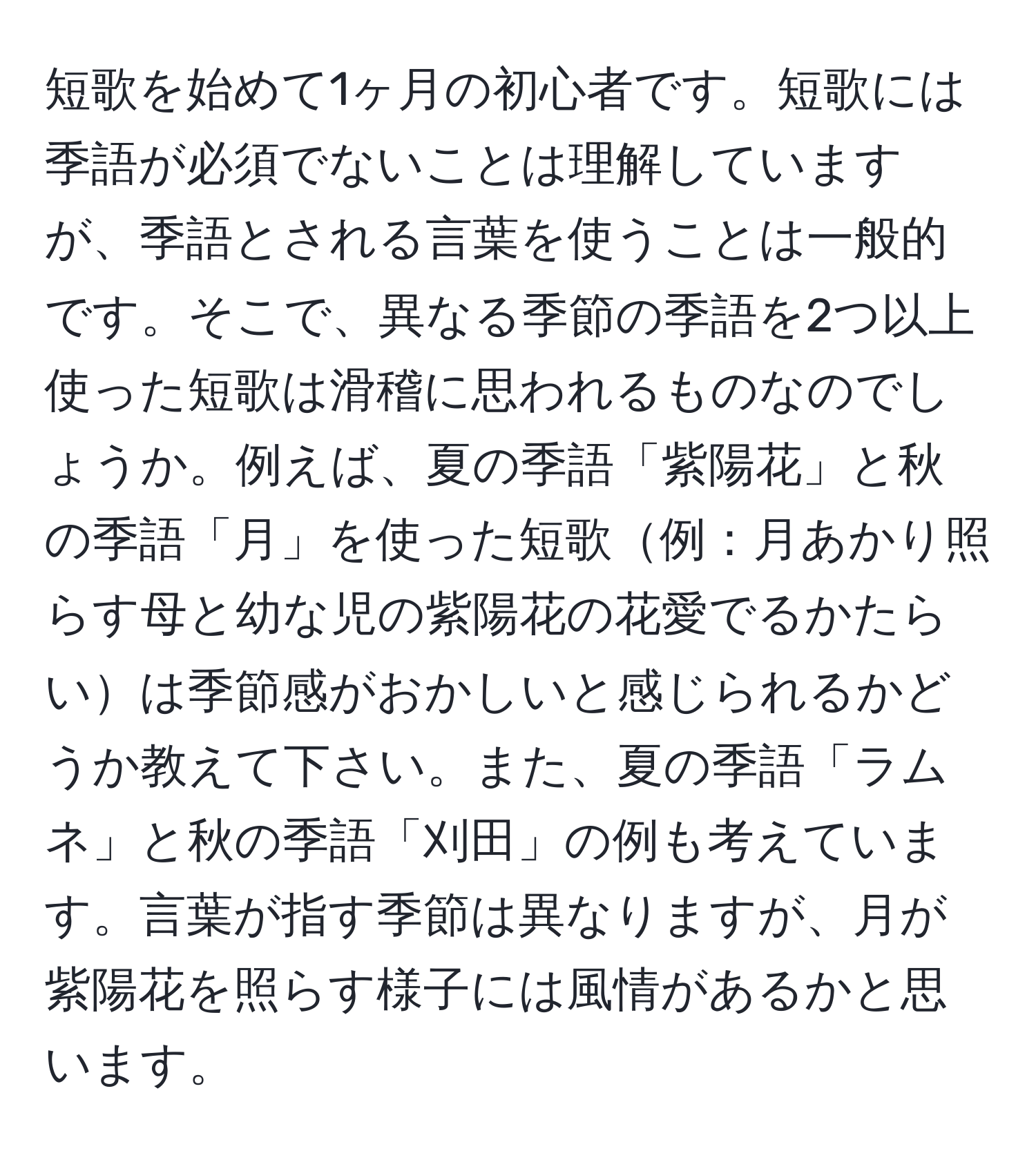 短歌を始めて1ヶ月の初心者です。短歌には季語が必須でないことは理解していますが、季語とされる言葉を使うことは一般的です。そこで、異なる季節の季語を2つ以上使った短歌は滑稽に思われるものなのでしょうか。例えば、夏の季語「紫陽花」と秋の季語「月」を使った短歌例：月あかり照らす母と幼な児の紫陽花の花愛でるかたらいは季節感がおかしいと感じられるかどうか教えて下さい。また、夏の季語「ラムネ」と秋の季語「刈田」の例も考えています。言葉が指す季節は異なりますが、月が紫陽花を照らす様子には風情があるかと思います。