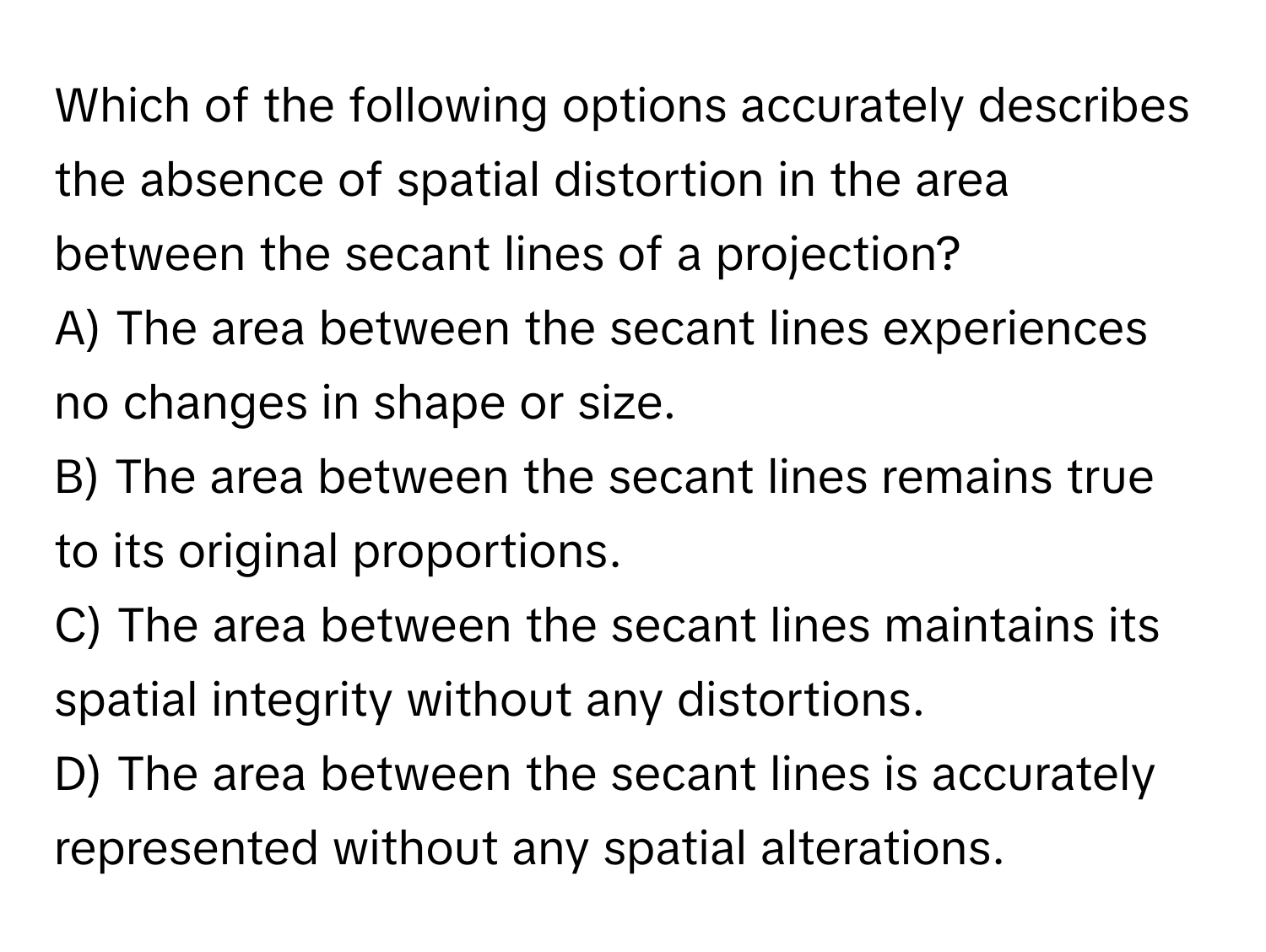 Which of the following options accurately describes the absence of spatial distortion in the area between the secant lines of a projection?

A) The area between the secant lines experiences no changes in shape or size.
B) The area between the secant lines remains true to its original proportions.
C) The area between the secant lines maintains its spatial integrity without any distortions.
D) The area between the secant lines is accurately represented without any spatial alterations.