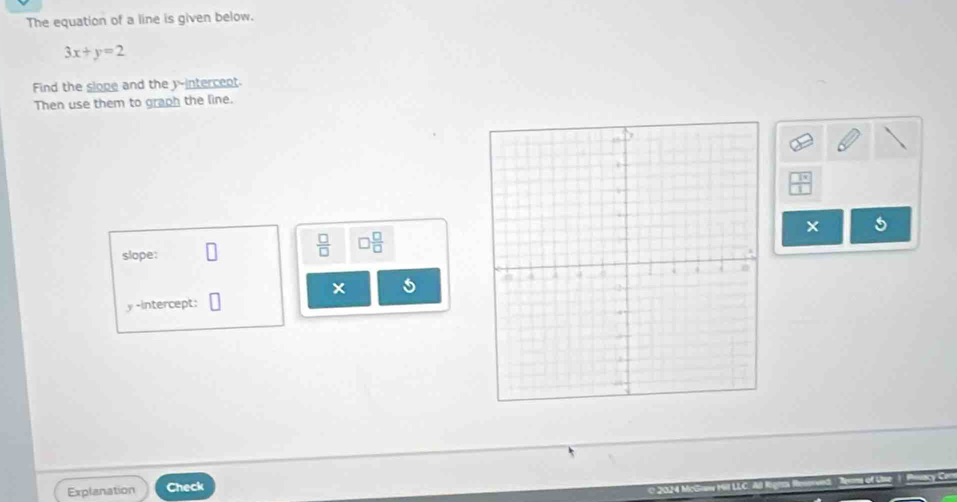 The equation of a line is given below.
3x+y=2
Find the slope and the y -intercent 
Then use them to graph the line. 
5 
slope:
 □ /□   □  □ /□  
y -intercept: 
Explanation Check