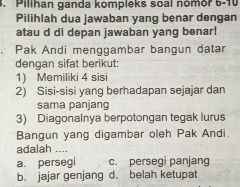 Pilihan ganda kompleks soal nomór 6-10 
Pilihlah dua jawaban yang benar dengan
atau d di depan jawaban yang benar!
Pak Andi menggambar bangun datar
dengan sifat berikut:
1) Memiliki 4 sisi
2) Sisi-sisi yang berhadapan sejajar dan
sama panjang
3) Diagonalnya berpotongan tegak lurus
Bangun yang digambar oleh Pak Andi.
adalah ....
a. persegi c. persegi panjang
b. jajar genjang d. belah ketupat