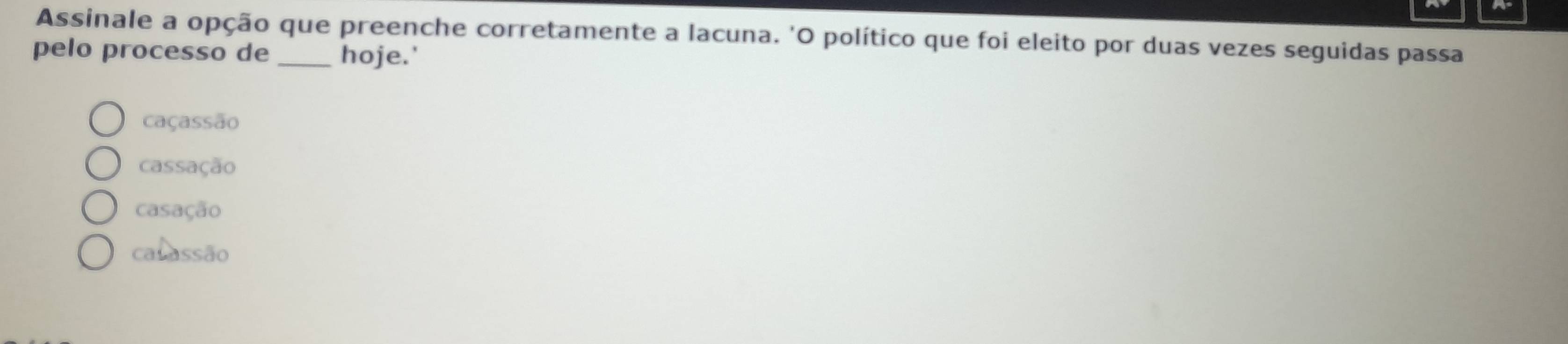 Assinale a opção que preenche corretamente a lacuna. 'O político que foi eleito por duas vezes seguidas passa
pelo processo de _hoje.'
caçassão
cassação
casação
calassão