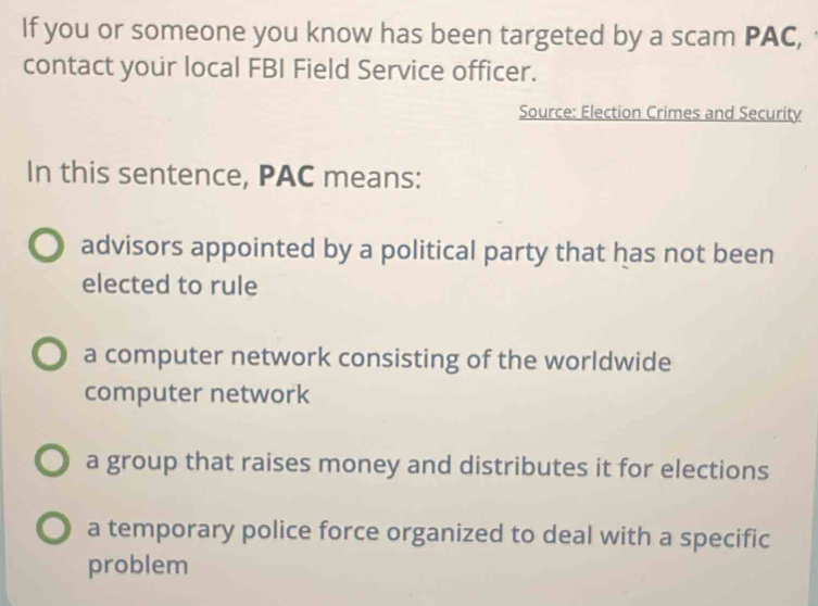 If you or someone you know has been targeted by a scam PAC,
contact your local FBI Field Service officer.
Source: Election Crimes and Security
In this sentence, PAC means:
advisors appointed by a political party that has not been
elected to rule
a computer network consisting of the worldwide
computer network
a group that raises money and distributes it for elections
a temporary police force organized to deal with a specific
problem