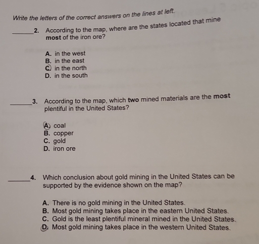 Write the letters of the correct answers on the lines at left.
_
2. According to the map, where are the states located that mine
most of the iron ore?
A. in the west
B. in the east
in the north
D. in the south
_
3. According to the map, which two mined materials are the most
plentiful in the United States?
A. coal
B. copper
C. gold
D. iron ore
_
4. Which conclusion about gold mining in the United States can be
supported by the evidence shown on the map?
A. There is no gold mining in the United States.
B. Most gold mining takes place in the eastern United States.
C. Gold is the least plentiful mineral mined in the United States.
D. Most gold mining takes place in the western United States.