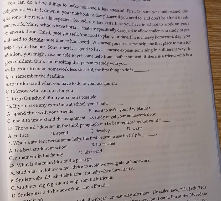 You can do a few things to make homework less stressful. First, be sure you understand the
assignment. Write it down in your notebook or day planner if you need to, and don't be afraid to ask
questions about what is expected. Second, use any extra time you have in school to work on your
homework. Many schools have libraries that are specifically designed to allow students to study or get
homework done. Third, pace yourself. You need to plan your time. If it is a heavy homework day, you
will need to devote more time to homework. Whenever you need some help, the first place to turn for
help is your teacher. Sometimes it is good to have someone explain something in a different way. In
addition, you might also be able to get some help from another student. If there is a friend who is a
good student, think about asking that person to study with you.
45. In order to make homework less stressful, the first thing to do is_
A. to remember the deadline
B. to understand what you have to do in your assignment
C. to know who can do it for you
D. to go the school library as soon as possible
46. If you have any extra time at school, you should_ .
A. spend time with your friends B. use it to make your day planner
C. use it to understand the assignment D. study or get your homework done_
47. The word “devote” in the third paragraph can be best replaced by the word ' ".
A. reduce B. spend C. develop D. waste_
4. When a student needs some help, the first person to ask for help is .
A. the best student at school B. his teacher
C. a member in his family D. his friend
48. What is the main idea of the passage?
A. Students can follow some advice to avoid worrying about homework.
B. Students should ask their teacher for help when they need it.
C. Students might get some help from their friends.
D. Students can do homework in school libraries.
10
all with Jack on Saturday afternoon. He called Jack, “Hi, Jack. This
orry, but I can't. I'm at the Riverdale