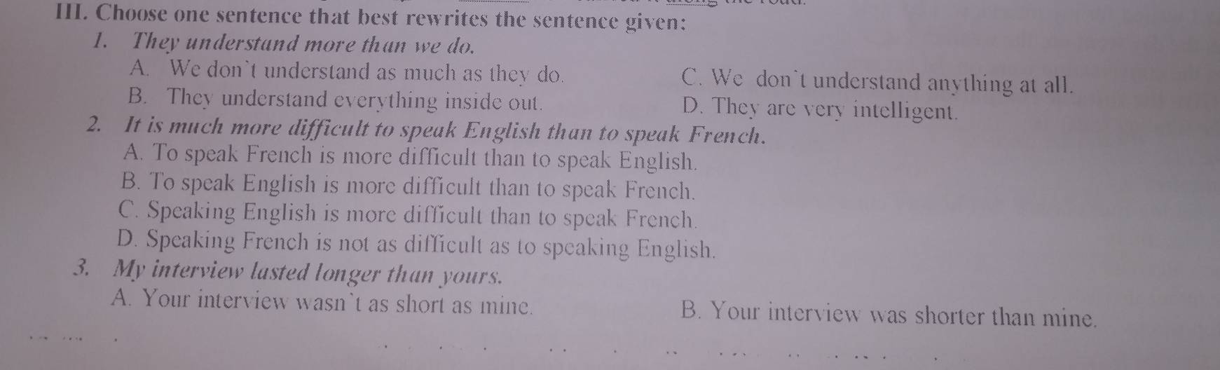 Choose one sentence that best rewrites the sentence given:
1. They understand more than we do.
A. We don't understand as much as they do. C. We don't understand anything at all.
B. They understand everything inside out. D. They are very intelligent.
2. It is much more difficult to speak English than to speak French.
A. To speak French is more difficult than to speak English.
B. To speak English is more difficult than to speak French.
C. Speaking English is more difficult than to speak French.
D. Speaking French is not as difficult as to speaking English.
3. My interview lasted longer than yours.
A. Your interview wasn`t as short as mine. B. Your interview was shorter than mine.