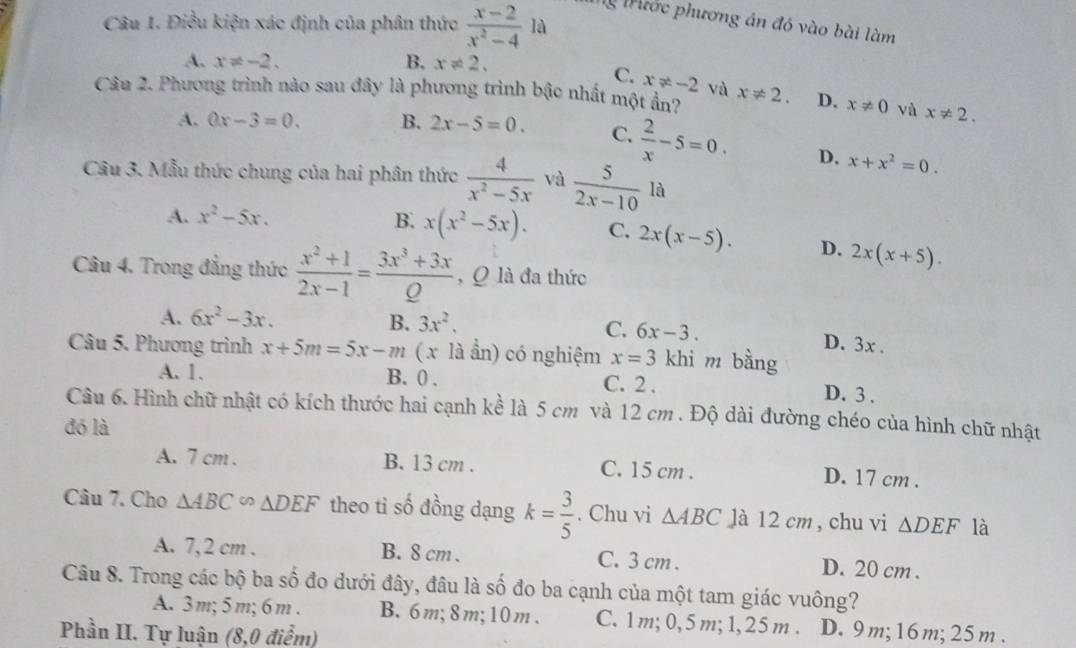 Điều kiện xác định của phân thức  (x-2)/x^2-4 la
Mừ Mước phương án đó vào bài làm
A. x!= -2. B. x!= 2.
C. x!= -2 và
Câu 2. Phương trình nào sau đây là phương trình bậc nhất một ẩn? x!= 2. D. x!= 0 và x!= 2.
A. 0x-3=0. B. 2x-5=0. C.  2/x -5=0. D. x+x^2=0.
Câu 3. Mẫu thức chung của hai phân thức  4/x^2-5x  và  5/2x-10 la
A. x^2-5x. B. x(x^2-5x). C. 2x(x-5). D. 2x(x+5).
Câu 4. Trong đẳng thức  (x^2+1)/2x-1 = (3x^3+3x)/Q  , Q là đa thức
A. 6x^2-3x. 3x^2,
B.
C. 6x-3. D. 3x .
Câu 5. Phương trình x+5m=5x-m ( x là ẩn) có nghiệm x=3 khì m bằng
A. 1. B. 0 . C. 2 . D. 3 .
Câu 6. Hình chữ nhật có kích thước hai cạnh kề là 5 cm và 12 cm . Độ dài đường chéo của hình chữ nhật
đó là
A. 7 cm . B. 13 cm . C. 15 cm . D. 17 cm .
Câu 7. Cho △ ABC∽ △ DEF theo ti số đồng dạng k= 3/5 . Chu vi △ ABC là 12 cm, chu vi △ DEF là
A. 7,2 cm . B. 8 cm . C. 3 cm . D. 20 cm .
Câu 8. Trong các bộ ba số đo dưới đây, đâu là số đo ba cạnh của một tam giác vuông?
A. 3m; 5 m; 6 m. B. 6m; 8 m; 10m. C. 1 m; 0, 5 m; 1, 25 m . D. 9m;16 m; 25 m.
Phần II. Tự luận (8,0 điểm)