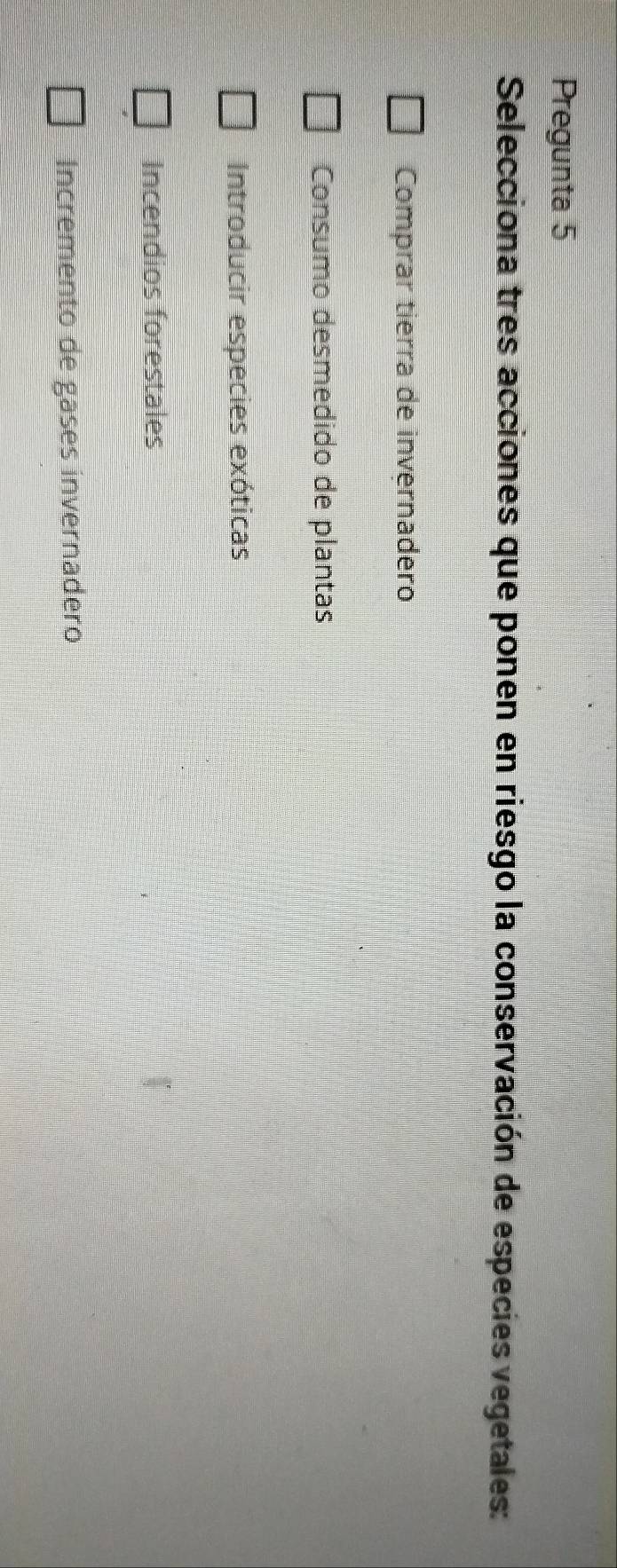 Pregunta 5
Selecciona tres acciones que ponen en riesgo la conservación de especies vegetales:
Comprar tierra de invernadero
Consumo desmedido de plantas
Introducir especies exóticas
Incendios forestales
Incremento de gases invernadero