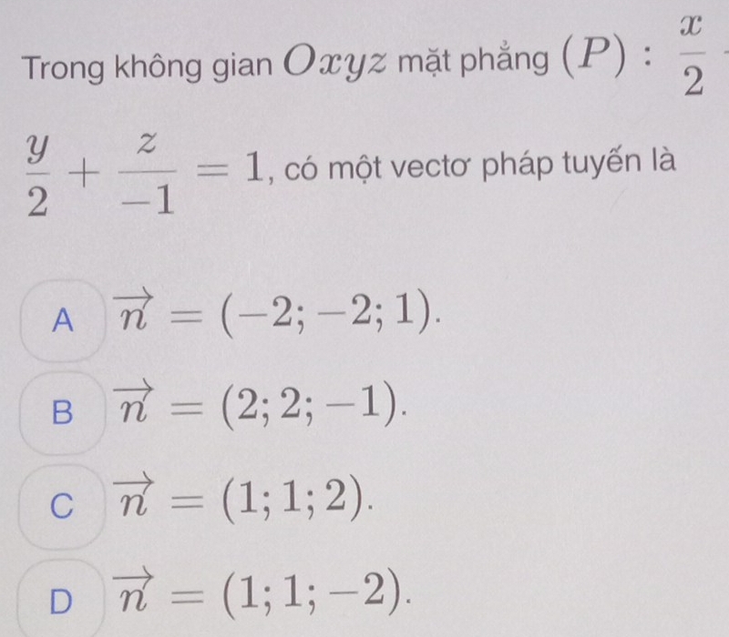 Trong không gian Oxyz mặt phẳng (P): x/2 
 y/2 + z/-1 =1 , có một vectơ pháp tuyến là
A vector n=(-2;-2;1).
B vector n=(2;2;-1).
C vector n=(1;1;2).
D vector n=(1;1;-2).