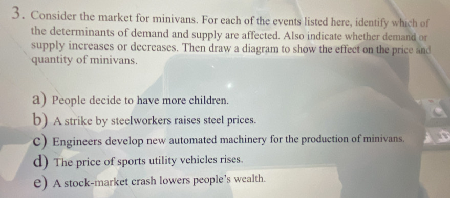 Consider the market for minivans. For each of the events listed here, identify which of
the determinants of demand and supply are affected. Also indicate whether demand or
supply increases or decreases. Then draw a diagram to show the effect on the price and
quantity of minivans.
a) People decide to have more children.
b) A strike by steelworkers raises steel prices.
C) Engineers develop new automated machinery for the production of minivans.
d) The price of sports utility vehicles rises.
e) A stock-market crash lowers people’s wealth.