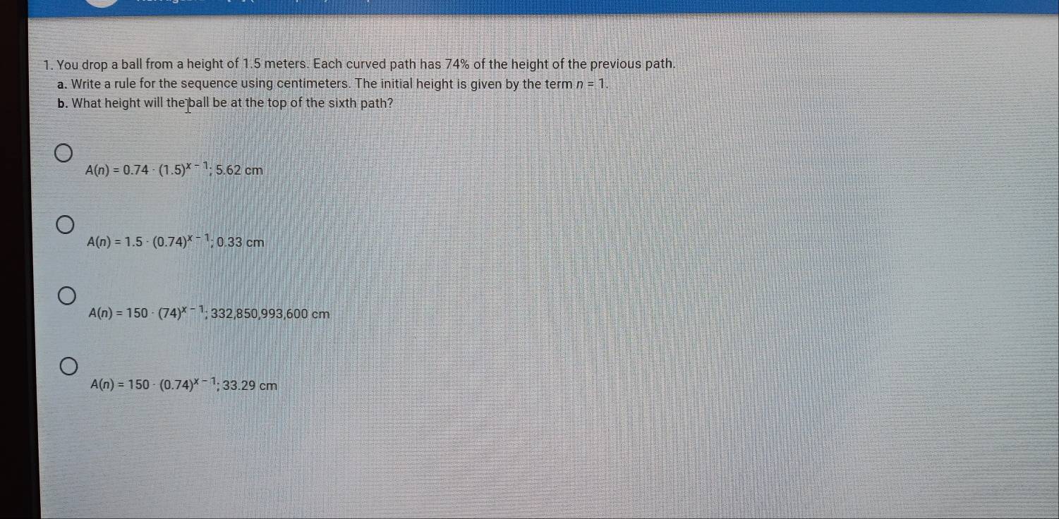 You drop a ball from a height of 1.5 meters. Each curved path has 74% of the height of the previous path.
a. Write a rule for the sequence using centimeters. The initial height is given by the term n=1. 
b. What height will the ball be at the top of the sixth path?
A(n)=0.74· (1.5)^x-1; 5.62cm
A(n)=1.5· (0.74)^x-1; 0.33cm
A(n)=150· (74)^x-1; 332,850,993,600cm
A(n)=150· (0.74)^x-1; 33.29cm