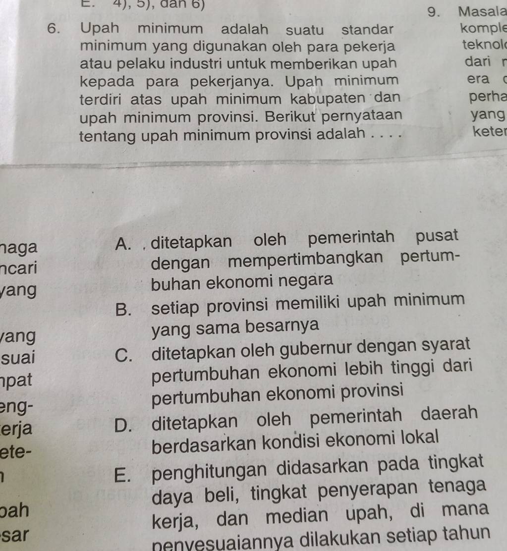 4), 5), dân 6)
9. Masala
6. Upah minimum adalah suatu standar komple
minimum yang digunakan oleh para pekerja teknol
atau pelaku industri untuk memberikan upah dari r
kepada para pekerjanya. Upah minimum era c
terdiri atas upah minimum kabupaten dan perha
upah minimum provinsi. Berikut pernyataan yang
tentang upah minimum provinsi adalah . . . . keter
naga A. , ditetapkan oleh pemerintah pusat
ncari dengan mempertimbangkan pertum-
yang buhan ekonomi negara
B. setiap provinsi memiliki upah minimum
ang yang sama besarnya
suai C. ditetapkan oleh gubernur dengan syarat
pat pertumbuhan ekonomi lebih tinggi dari
eng- pertumbuhan ekonomi provinsi
erja D. ditetapkan oleh pemerintah daerah
ete- berdasarkan kondisi ekonomi lokal
E. penghitungan didasarkan pada tingkat
daya beli, tingkat penyerapan tenaga
bah
kerja, dan median upah, di mana
sar
nenvesuaiannya dilakukan setiap tahun