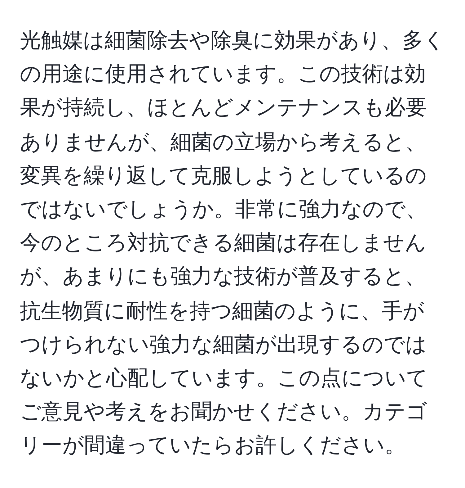 光触媒は細菌除去や除臭に効果があり、多くの用途に使用されています。この技術は効果が持続し、ほとんどメンテナンスも必要ありませんが、細菌の立場から考えると、変異を繰り返して克服しようとしているのではないでしょうか。非常に強力なので、今のところ対抗できる細菌は存在しませんが、あまりにも強力な技術が普及すると、抗生物質に耐性を持つ細菌のように、手がつけられない強力な細菌が出現するのではないかと心配しています。この点についてご意見や考えをお聞かせください。カテゴリーが間違っていたらお許しください。