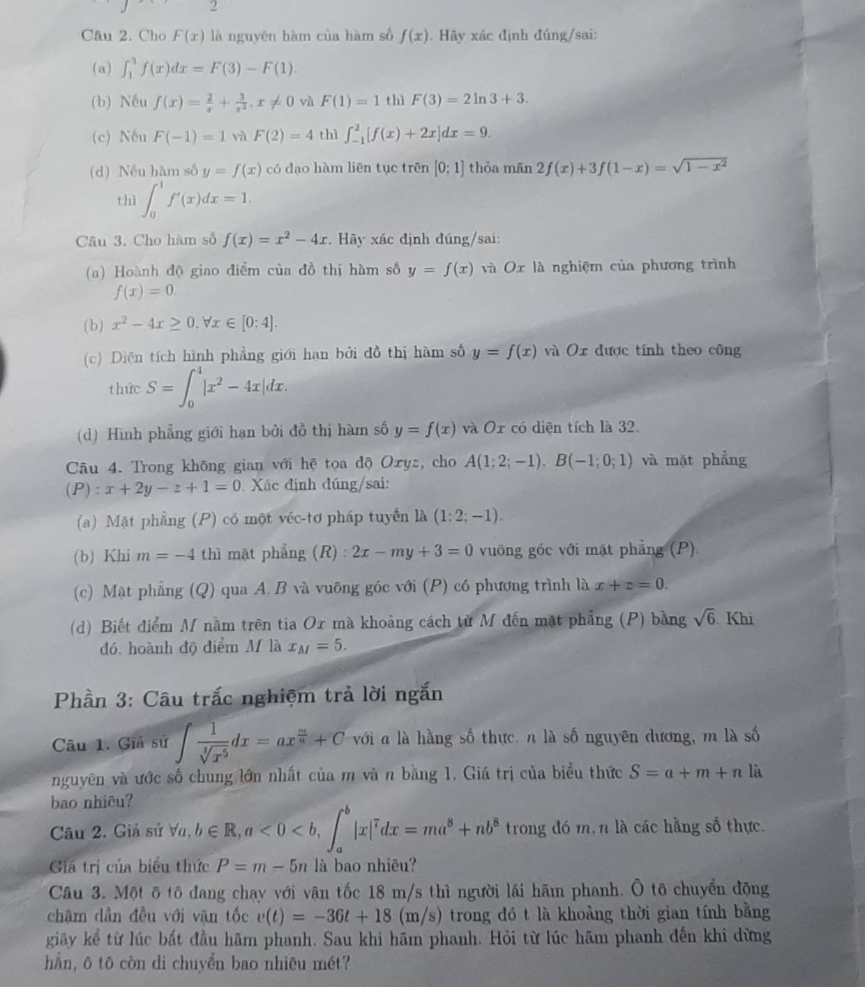 Cho F(x) là nguyên hàm của hàm số f(x). Hãy xác định đúng/sai:
(a) ∈t _1^(3f(x)dx=F(3)-F(1)
(b) Nếu f(x)=frac 2)x+ 3/x^2 ,x!= 0 và F(1)=1 thì F(3)=2ln 3+3.
(c) Nếu F(-1)=1 và F(2)=4 thì ∈t _(-1)^2[f(x)+2x]dx=9.
(d) Nếu hàm số y=f(x) có dạo hàm liên tục trên [0;1] thỏa mān 2f(x)+3f(1-x)=sqrt(1-x^2)
thì ∈t _0^(1f'(x)dx=1.
Câu 3. Cho hàm số f(x)=x^2)-4x * Hãy xác định đúng/sai:
(a) Hoành độ giao điểm của đồ thị hàm số y=f(x) và O x là nghiệm của phương trình
f(x)=0.
( b ) x^2-4x≥ 0.forall x∈ [0:4].
(c) Diện tích hình phẳng giới hạn bởi đồ thị hàm số y=f(x) và Ox được tính theo công
thức S=∈t _0^(4|x^2)-4x|dx.
(d) Hình phẳng giới hạn bởi đồ thị hàm số y=f(x) và Or có diện tích là 32.
Câu 4. Trong không gian với hệ tọa độ Oxyz, cho A(1;2;-1),B(-1;0;1) và mặt phẳng
(P):x+2y-z+1=0 Xác định đúng/sai:
(a) Mặt phẳng (P) có một véc-tơ pháp tuyển là (1:2;-1).
(b) Khi m=-4 thì mặt phẳng (R 2x-my+3=0 vuông góc với mặt phẳng (P)
(c) Mặt phẳng (Q) qua A. B và vuông góc với (P) có phương trình là x+z=0.
(d) Biết điểm M nằm trên tia Or mà khoảng cách từ M đến mặt phẳng (P) bằng sqrt(6). Khi
đó, hoành độ điểm M là x_M=5.
Phần 3: Câu trắc nghiệm trả lời ngắn
Câu 1. Giả sử ∈t  1/sqrt[3](x^5) dx=ax^(frac m)n+C với a là hằng số thực, n là số nguyên dương, m là số
nguyên và ước số chung lớn nhất của m và n bằng 1. Giá trị của biểu thức S=a+m+nk
bao nhiêu?
Câu 2. Giả sử Va, b∈ R,a<0<b,∈t _a^(b|x|^7)dx=ma^8+nb^8 trong đó m, n là các hằng số thực.
Giá trị của biểu thức P=m-5n là bao nhiêu?
Câu 3. Một ô tô đang chạy với vận tốc 18 m/s thì người lái hãm phanh. Ô tô chuyển động
châm dần đều với vận tốc v(t)=-36t+18(m/s) trong đó t là khoảng thời gian tính bằng
giãy kể từ lúc bắt đầu hãm phanh. Sau khi hãm phanh. Hỏi từ lúc hãm phanh đến khi dừng
hẵn, ō tō còn di chuyển bao nhiêu mét?