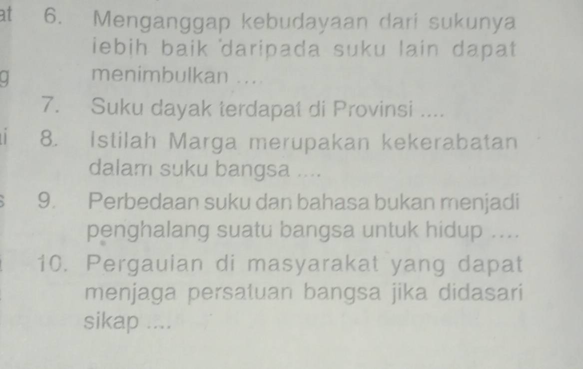 at 6. Menganggap kebudayaan dari sukunya 
ebih baik daripada suku lain dapat 
. menimbulkan .... 
7. Suku dayak terdapat di Provinsi .... 
8. Istilah Marga merupakan kekerabatan 
dalam suku bangsa .... 
9. Perbedaan suku dan bahasa bukan menjadi 
penghalang suatu bangsa untuk hidup .... 
10. Pergauian di masyarakat yang dapat 
menjaga persatuan bangsa jika didasari 
sikap ....