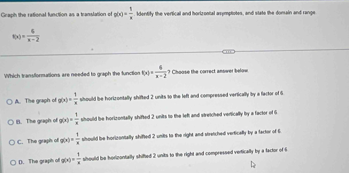 Graph the rational function as a translation of g(x)= 1/x . Identify the vertical and horizontal asymptotes, and state the domain and range
f(x)= 6/x-2 
Which transformations are needed to graph the function f(x)= 6/x-2  ? Choose the correct answer below.
A. The graph of g(x)= 1/x  should be horizontally shifted 2 units to the left and compressed vertically by a factor of 6.
B. The graph of g(x)= 1/x  should be horizontally shifted 2 units to the left and stretched vertically by a factor of 6.
C. The graph of g(x)= 1/x  should be horizontally shifted 2 units to the right and stretched vertically by a factor of 6.
D. The graph of g(x)= 1/x  should be horizontally shifted 2 units to the right and compressed vertically by a factor of 6.