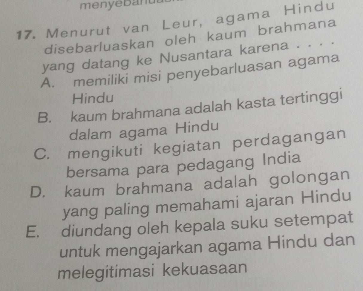 menyebanu
17. Menurut van Leur, agama Hindu
disebarluaskan oleh kaum brahmana
yang datang ke Nusantara karena . . . .
A. memiliki misi penyebarluasan agama
Hindu
B. kaum brahmana adalah kasta tertinggi
dalam agama Hindu
C. mengikuti kegiatan perdagangan
bersama para pedagang India
D. kaum brahmana adalah golongan
yang paling memahami ajaran Hindu
E. diundang oleh kepala suku setempat
untuk mengajarkan agama Hindu dan
melegitimasi kekuasaan