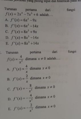 jawaban yang paling tepat dan hitamkan pada le r
Turunan pertama dari fungsi
f(x)=2x^4-7x^2+6 adalah….
A. f'(x)=6x^3-9x
B. f'(x)=6x^3-14x
C. f'(x)=8x^3+9x
D. f'(x)=8x^3-14x
E. f'(x)=8x^3+14x. Turunan pertama dari fungsi
f(x)= 4/x^2  dimana x!= 0 adalah....
A. f'(x)= 4/x  dimana x!= 0
B. f'(x)= 2/x  dimana x!= 0
C. f'(x)=- 8/x^3  dimana x!= 0
D. f'(x)=- 4/x^3  dimana x!= 0
E. f'(x)=- 2/x^3  dimana x!= 0