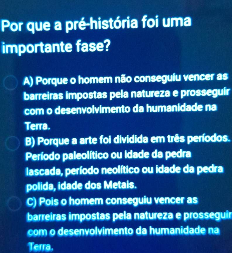 Por que a pré-história foi uma
importante fase?
A) Porque o homem não conseguiu vencer as
barreiras impostas pela natureza e prosseguir
com o desenvolvimento da humanidade na
Terra.
B) Porque a arte foi dividida em três períodos.
Período paleolítico ou idade da pedra
lascada, período neolítico ou idade da pedra
polida, idade dos Metais.
C) Pois o homem conseguiu vencer as
barreiras impostas pela natureza e prosseguir
com o desenvolvimento da humanidade na
Terra,