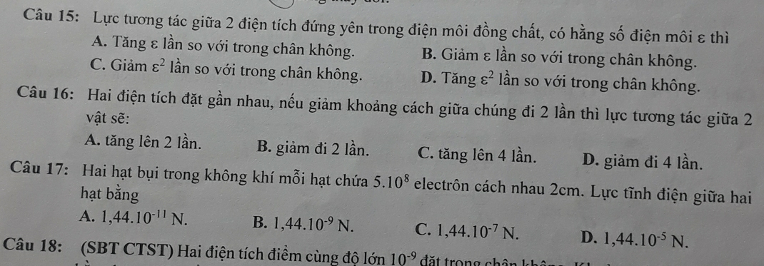 Lực tương tác giữa 2 điện tích đứng yên trong điện môi đồng chất, có hằng số điện môi ε thì
A. Tăng ε lần so với trong chân không. B. Giảm ε lần so với trong chân không.
C. Giảm varepsilon^2 ần so với trong chân không. D. Tăng varepsilon^2 lần so với trong chân không.
Câu 16: Hai điện tích đặt gần nhau, nếu giảm khoảng cách giữa chúng đi 2 lần thì lực tương tác giữa 2
vật sẽ:
A. tăng lên 2 lần. B. giảm đi 2 lần. C. tăng lên 4 lần. D. giảm đi 4 lần.
Câu 17: Hai hạt bụi trong không khí mỗi hạt chứa 5.10^8 electrôn cách nhau 2cm. Lực tĩnh điện giữa hai
hạt bằng
A. 1, 44.10^(-11)N. B. 1,44.10^(-9)N. C. 1, 44.10^(-7)N. D. 1,44.10^(-5)N. 
Câu 18: (SBT CTST) Hai điện tích điểm cùng độ lớn 10^(-9)