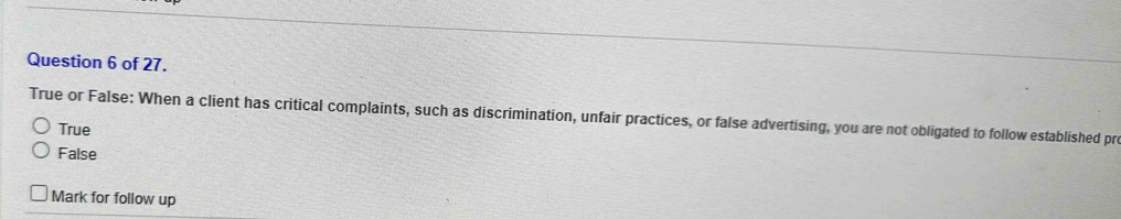 of 27.
True or False: When a client has critical complaints, such as discrimination, unfair practices, or false advertising, you are not obligated to follow established pro
True
False
Mark for follow up