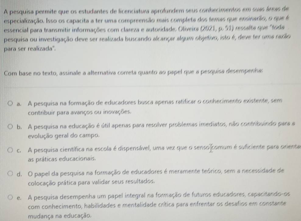 A pesquisa permite que os estudantes de licenciatura aprofundem seus conhecimentos em suas áreas de
especialização. Isso os capacita a ter uma compreensão mais completa dos temas que ensinarão, o que é
essencial para transmitir informações com clareza e autoridade. Oliveira (2021, p. 51) ressalta que ''toda
pesquisa ou investigação deve ser realizada buscando alcançar algum objetivo, isto é, deve ter uma rarão
para ser realizada".
Com base no texto, assinale a alternativa correta quanto ao papel que a pesquisa desemperina
a. A pesquisa na formação de educadores busca apenas ratificar o conhecimento existente, sem
contribuir para avanços ou inovações.
b. A pesquisa na educação é útil apenas para resolver problemas imediatos, não contribuindo para a
evolução geral do campo.
c. A pesquisa científica na escola é dispensável, uma vez que o senso comum é suficiente para orienta
as práticas educacionais.
d. O papel da pesquisa na formação de educadores é meramente teórico, sem a necessidade de
colocação prática para validar seus resultados.
e. A pesquisa desempenha um papel integral na formação de futuros educadores, capacitando-os
com conhecimento, habilidades e mentalidade crítica para enfrentar os desafios em constante
mudança na educação.