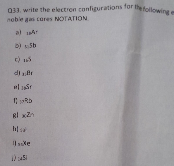 write the electron configurations for th following 
noble gas cores NOTATION. 
a) _18Ar
b) _51Sb
c) _16S
d) _35Br
e) _38Sr
f) _37Rb
g) _30Zn
h) s3l
1) s₄Xe
j) 14Si