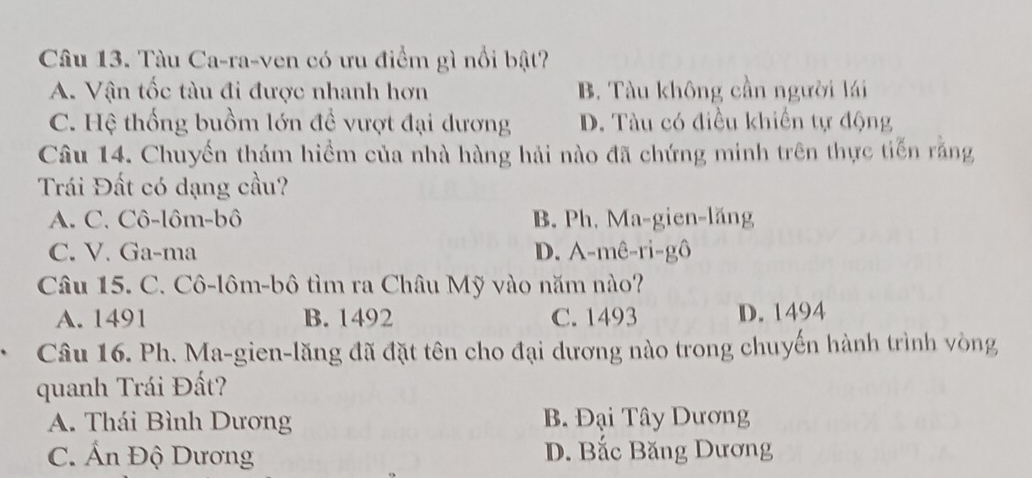 Tàu Ca-ra-ven có ưu điểm gì nổi bật?
A. Vận tốc tàu đi được nhanh hơn B. Tàu không cần người lái
C. Hệ thống buồm lớn đề vượt đại dương D. Tàu có điều khiến tự động
Câu 14. Chuyến thám hiểm của nhà hàng hải nào đã chứng minh trên thực tiến rằng
Trái Đất có dạng cầu?
A. C. Cô-lôm-bô B. Ph. Ma-gien-lăng
C. V. Ga-ma D. A-mê-ri-gô
Câu 15. C. Cô-lôm-bô tìm ra Châu Mỹ vào năm nào?
A. 1491 B. 1492 C. 1493 D. 1494
、 Câu 16. Ph. Ma-gien-lăng đã đặt tên cho đại dương nào trong chuyến hành trình vòng
quanh Trái Đất?
A. Thái Bình Dương B. Đại Tây Dương
C. Ấn Độ Dương D. Bắc Băng Dương