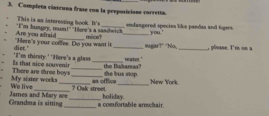 Completa ciascuua frase con la preposizione corretta. 
This is an interesting book. It's endangered species like pandas and tigers. 
‘I’m hungry, mum!’ ‘Here’s a sandwich 
Are you afraid _mice? _you." 
‘Here’s your coffee. Do you want it sugar?* ‘No, 
diet.' __, please. I'm on a 
‘I’m thirsty.’ ‘Here’s a glass _water.’ 
Is that nice souvenir _the Bahamas? 
There are three boys _the bus stop. 
My sister works_ an office _New York. 
We live _7 Oak street. 
James and Mary are _holiday. 
Grandma is sitting _a comfortable armchair.