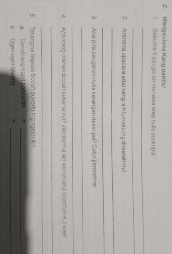 Wangsulana Kang patitis! 
1. Sebutna 5 paugeran menawa arep nulis deskripsi! 
_ 
_ 
2. Aranana upacara adat kang isih lumaku ing dhaerahmu! 
_ 
_ 
3. Ana pira paugeran nulis karangan deskripsi? Coba jlentrehna! 
_ 
_ 
4. Apa kang diarani bocah sukerta kui? Jlentrehna Ian wenehana tuladhane 3 wae! 
_ 
_ 
5. Terangna tegese bocah sukerta ing ngisor iki! 
a. Sendhang kapit pancuran =_ 
b. Uger-uger lawang =_